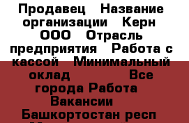 Продавец › Название организации ­ Керн, ООО › Отрасль предприятия ­ Работа с кассой › Минимальный оклад ­ 14 000 - Все города Работа » Вакансии   . Башкортостан респ.,Мечетлинский р-н